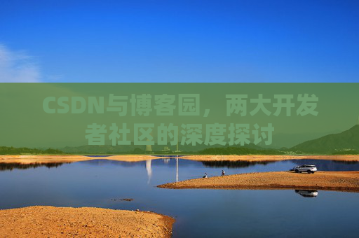 CSDN与博客园,两大开发者社区的深度探讨 CSDN与博客园,两大开发者社区的深度探讨